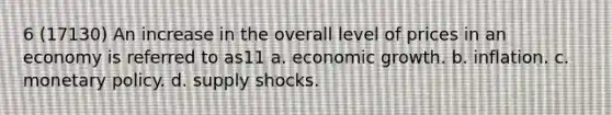 6 (17130) An increase in the overall level of prices in an economy is referred to as11 a. economic growth. b. inflation. c. monetary policy. d. supply shocks.