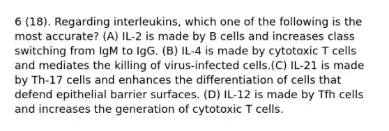 6 (18). Regarding interleukins, which one of the following is the most accurate? (A) IL-2 is made by B cells and increases class switching from IgM to IgG. (B) IL-4 is made by cytotoxic T cells and mediates the killing of virus-infected cells.(C) IL-21 is made by Th-17 cells and enhances the differentiation of cells that defend epithelial barrier surfaces. (D) IL-12 is made by Tfh cells and increases the generation of cytotoxic T cells.