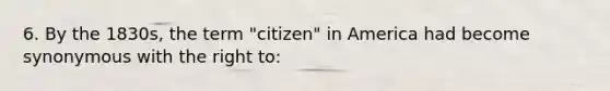 6. By the 1830s, the term "citizen" in America had become synonymous with the right to: