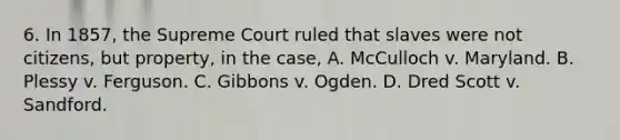 6. In 1857, the Supreme Court ruled that slaves were not citizens, but property, in the case, A. McCulloch v. Maryland. B. Plessy v. Ferguson. C. Gibbons v. Ogden. D. Dred Scott v. Sandford.