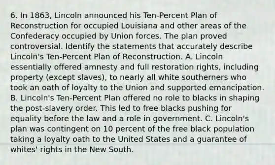 6. In 1863, Lincoln announced his Ten-Percent Plan of Reconstruction for occupied Louisiana and other areas of the Confederacy occupied by Union forces. The plan proved controversial. Identify the statements that accurately describe Lincoln's Ten-Percent Plan of Reconstruction. A. Lincoln essentially offered amnesty and full restoration rights, including property (except slaves), to nearly all white southerners who took an oath of loyalty to the Union and supported emancipation. B. Lincoln's Ten-Percent Plan offered no role to blacks in shaping the post-slavery order. This led to free blacks pushing for equality before the law and a role in government. C. Lincoln's plan was contingent on 10 percent of the free black population taking a loyalty oath to the United States and a guarantee of whites' rights in the New South.