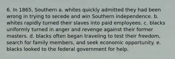 6. In 1865, Southern a. whites quickly admitted they had been wrong in trying to secede and win Southern independence. b. whites rapidly turned their slaves into paid employees. c. blacks uniformly turned in anger and revenge against their former masters. d. blacks often began traveling to test their freedom, search for family members, and seek economic opportunity. e. blacks looked to the federal government for help.