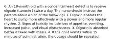 6. An 18-month-old with a congenital heart defect is to receive digoxin (Lanoxin ) twice a day. The nurse should instruct the parents about which of the following? 1. Digoxin enables the heart to pump more effectively with a slower and more regular rhythm. 2. Signs of toxicity include loss of appetite, vomiting, increased pulse, and visual disturbances. 3. Digoxin is absorbed better if taken with meals. 4. If the child vomits within 15 minutes of administration, the dosage should be repeated.