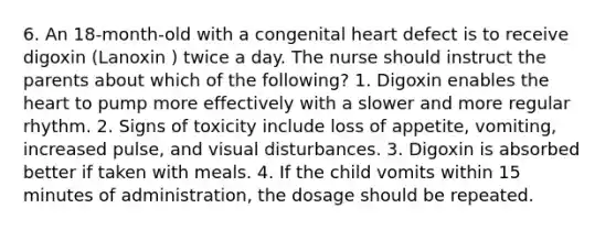 6. An 18-month-old with a congenital heart defect is to receive digoxin (Lanoxin ) twice a day. The nurse should instruct the parents about which of the following? 1. Digoxin enables the heart to pump more effectively with a slower and more regular rhythm. 2. Signs of toxicity include loss of appetite, vomiting, increased pulse, and visual disturbances. 3. Digoxin is absorbed better if taken with meals. 4. If the child vomits within 15 minutes of administration, the dosage should be repeated.