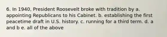 6. In 1940, President Roosevelt broke with tradition by a. appointing Republicans to his Cabinet. b. establishing the first peacetime draft in U.S. history. c. running for a third term. d. a and b e. all of the above