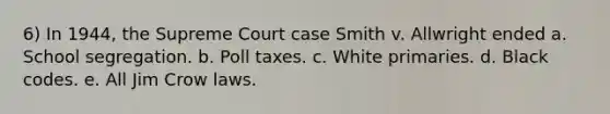 6) In 1944, the Supreme Court case Smith v. Allwright ended a. School segregation. b. Poll taxes. c. White primaries. d. Black codes. e. All Jim Crow laws.