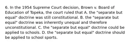 6. In the 1954 Supreme Court decision, Brown v. Board of Education of Topeka, the court ruled that A. the "separate but equal" doctrine was still constitutional. B. the "separate but equal" doctrine was inherently unequal and therefore unconstitutional. C. the "separate but equal" doctrine could be applied to schools. D. the "separate but equal" doctrine should be applied to school sports.