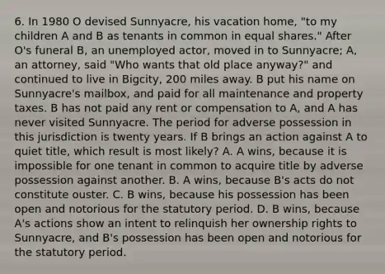 6. In 1980 O devised Sunnyacre, his vacation home, "to my children A and B as tenants in common in equal shares." After O's funeral B, an unemployed actor, moved in to Sunnyacre; A, an attorney, said "Who wants that old place anyway?" and continued to live in Bigcity, 200 miles away. B put his name on Sunnyacre's mailbox, and paid for all maintenance and property taxes. B has not paid any rent or compensation to A, and A has never visited Sunnyacre. The period for adverse possession in this jurisdiction is twenty years. If B brings an action against A to quiet title, which result is most likely? A. A wins, because it is impossible for one tenant in common to acquire title by adverse possession against another. B. A wins, because B's acts do not constitute ouster. C. B wins, because his possession has been open and notorious for the statutory period. D. B wins, because A's actions show an intent to relinquish her ownership rights to Sunnyacre, and B's possession has been open and notorious for the statutory period.