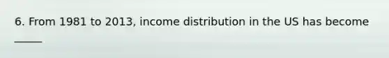 6. From 1981 to 2013, income distribution in the US has become _____