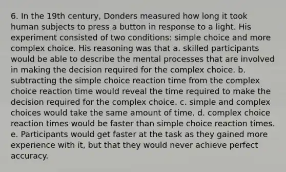 6. In the 19th century, Donders measured how long it took human subjects to press a button in response to a light. His experiment consisted of two conditions: simple choice and more complex choice. His reasoning was that a. skilled participants would be able to describe the mental processes that are involved in making the decision required for the complex choice. b. subtracting the simple choice reaction time from the complex choice reaction time would reveal the time required to make the decision required for the complex choice. c. simple and complex choices would take the same amount of time. d. complex choice reaction times would be faster than simple choice reaction times. e. Participants would get faster at the task as they gained more experience with it, but that they would never achieve perfect accuracy.