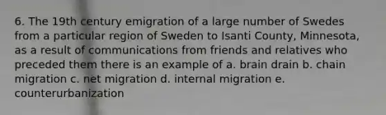 6. The 19th century emigration of a large number of Swedes from a particular region of Sweden to Isanti County, Minnesota, as a result of communications from friends and relatives who preceded them there is an example of a. brain drain b. chain migration c. net migration d. <a href='https://www.questionai.com/knowledge/kFJsMesLIL-internal-migration' class='anchor-knowledge'>internal migration</a> e. counterurbanization