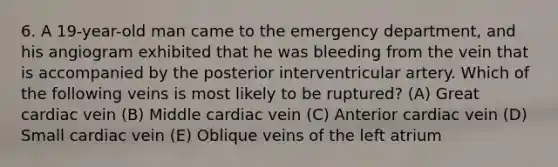 6. A 19-year-old man came to the emergency department, and his angiogram exhibited that he was bleeding from the vein that is accompanied by the posterior interventricular artery. Which of the following veins is most likely to be ruptured? (A) Great cardiac vein (B) Middle cardiac vein (C) Anterior cardiac vein (D) Small cardiac vein (E) Oblique veins of the left atrium