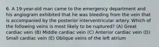 6. A 19-year-old man came to the emergency department and his angiogram exhibited that he was bleeding from the vein that is accompanied by the posterior interventricular artery. Which of the following veins is most likely to be ruptured? (A) Great cardiac vein (B) Middle cardiac vein (C) Anterior cardiac vein (D) Small cardiac vein (E) Oblique veins of the left atrium