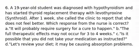 6. A 19-year-old student was diagnosed with hypothyroidism and has started thyroid replacement therapy with levothyroxine (Synthroid). After 1 week, she called the clinic to report that she does not feel better. Which response from the nurse is correct? a."It will probably require surgery for a cure to happen." b."The full therapeutic effects may not occur for 3 to 4 weeks." c."Is it possible that you did not take your medication as instructed?" d."Let's review your diet; it may be causing absorption problems.