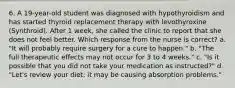 6. A 19-year-old student was diagnosed with hypothyroidism and has started thyroid replacement therapy with levothyroxine (Synthroid). After 1 week, she called the clinic to report that she does not feel better. Which response from the nurse is correct? a. "It will probably require surgery for a cure to happen." b. "The full therapeutic effects may not occur for 3 to 4 weeks." c. "Is it possible that you did not take your medication as instructed?" d. "Let's review your diet; it may be causing absorption problems."