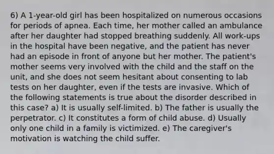 6) A 1-year-old girl has been hospitalized on numerous occasions for periods of apnea. Each time, her mother called an ambulance after her daughter had stopped breathing suddenly. All work-ups in the hospital have been negative, and the patient has never had an episode in front of anyone but her mother. The patient's mother seems very involved with the child and the staff on the unit, and she does not seem hesitant about consenting to lab tests on her daughter, even if the tests are invasive. Which of the following statements is true about the disorder described in this case? a) It is usually self-limited. b) The father is usually the perpetrator. c) It constitutes a form of child abuse. d) Usually only one child in a family is victimized. e) The caregiver's motivation is watching the child suffer.