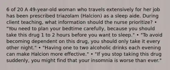 6 of 20 A 49-year-old woman who travels extensively for her job has been prescribed triazolam (Halcion) as a sleep aide. During client teaching, what information should the nurse prioritize? • "You need to plan your bedtime carefully, because you should take this drug 1 to 2 hours before you want to sleep." • "To avoid becoming dependent on this drug, you should only take it every other night." • "Having one to two alcoholic drinks each evening can make Halcion more effective." • "If you stop taking this drug suddenly, you might find that your insomnia is worse than ever."