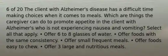 6 of 20 The client with Alzheimer's disease has a difficult time making choices when it comes to meals. Which are things the caregiver can do to promote appetite in the client with Alzheimer's who is not experiencing nausea and vomiting? Select all that apply. • Offer 6 to 8 glasses of water. • Offer foods with the same consistency. • Offer small frequent meals. • Offer foods easy to chew. • Offer 3 large and nutritious meals.