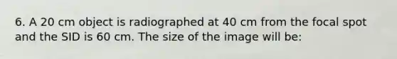 6. A 20 cm object is radiographed at 40 cm from the focal spot and the SID is 60 cm. The size of the image will be: