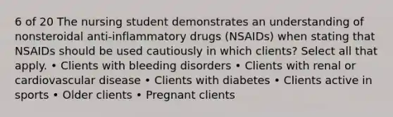 6 of 20 The nursing student demonstrates an understanding of nonsteroidal anti-inflammatory drugs (NSAIDs) when stating that NSAIDs should be used cautiously in which clients? Select all that apply. • Clients with bleeding disorders • Clients with renal or cardiovascular disease • Clients with diabetes • Clients active in sports • Older clients • Pregnant clients