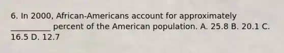 6. In 2000, African-Americans account for approximately __________ percent of <a href='https://www.questionai.com/knowledge/keiVE7hxWY-the-american' class='anchor-knowledge'>the american</a> population. A. 25.8 B. 20.1 C. 16.5 D. 12.7