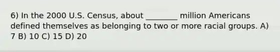 6) In the 2000 U.S. Census, about ________ million Americans defined themselves as belonging to two or more racial groups. A) 7 B) 10 C) 15 D) 20