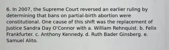 6. In 2007, the Supreme Court reversed an earlier ruling by determining that bans on partial-birth abortion were constitutional. One cause of this shift was the replacement of Justice Sandra Day O'Connor with a. William Rehnquist. b. Felix Frankfurter. c. Anthony Kennedy. d. Ruth Bader Ginsberg. e. Samuel Alito.