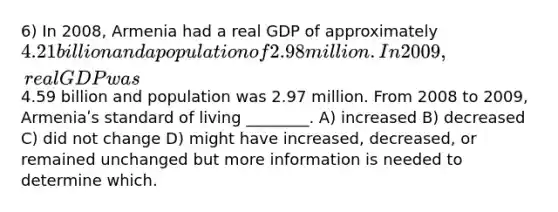 6) In 2008, Armenia had a real GDP of approximately 4.21 billion and a population of 2.98 million. In 2009, real GDP was4.59 billion and population was 2.97 million. From 2008 to 2009, Armeniaʹs standard of living ________. A) increased B) decreased C) did not change D) might have increased, decreased, or remained unchanged but more information is needed to determine which.