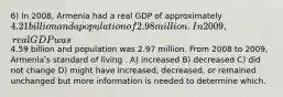 6) In 2008, Armenia had a real GDP of approximately 4.21 billion and a population of 2.98 million. In 2009, real GDP was4.59 billion and population was 2.97 million. From 2008 to 2009, Armeniaʹs standard of living . A) increased B) decreased C) did not change D) might have increased, decreased, or remained unchanged but more information is needed to determine which.