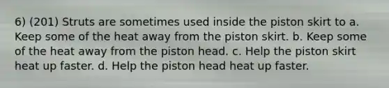 6) (201) Struts are sometimes used inside the piston skirt to a. Keep some of the heat away from the piston skirt. b. Keep some of the heat away from the piston head. c. Help the piston skirt heat up faster. d. Help the piston head heat up faster.