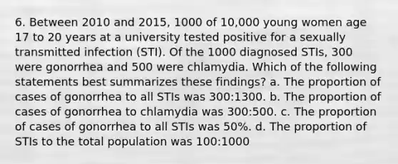 6. Between 2010 and 2015, 1000 of 10,000 young women age 17 to 20 years at a university tested positive for a sexually transmitted infection (STI). Of the 1000 diagnosed STIs, 300 were gonorrhea and 500 were chlamydia. Which of the following statements best summarizes these findings? a. The proportion of cases of gonorrhea to all STIs was 300:1300. b. The proportion of cases of gonorrhea to chlamydia was 300:500. c. The proportion of cases of gonorrhea to all STIs was 50%. d. The proportion of STIs to the total population was 100:1000