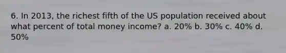 6. In 2013, the richest fifth of the US population received about what percent of total money income? a. 20% b. 30% c. 40% d. 50%