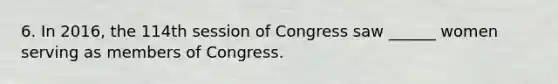 6. In 2016, the 114th session of Congress saw ______ women serving as members of Congress.