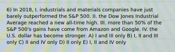 6) In 2018, I. industrials and materials companies have just barely outperformed the S&P 500. II. the Dow Jones Industrial Average reached a new all-time high. III. more than 50% of the S&P 500's gains have come from Amazon and Google. IV. the U.S. dollar has become stronger. A) I and III only B) I, II and III only C) II and IV only D) II only E) I, II and IV only