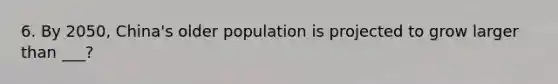 6. By 2050, China's older population is projected to grow larger than ___?