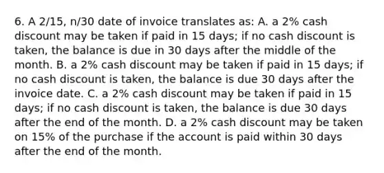 6. A 2/15, n/30 date of invoice translates as: A. a 2% cash discount may be taken if paid in 15 days; if no cash discount is taken, the balance is due in 30 days after the middle of the month. B. a 2% cash discount may be taken if paid in 15 days; if no cash discount is taken, the balance is due 30 days after the invoice date. C. a 2% cash discount may be taken if paid in 15 days; if no cash discount is taken, the balance is due 30 days after the end of the month. D. a 2% cash discount may be taken on 15% of the purchase if the account is paid within 30 days after the end of the month.