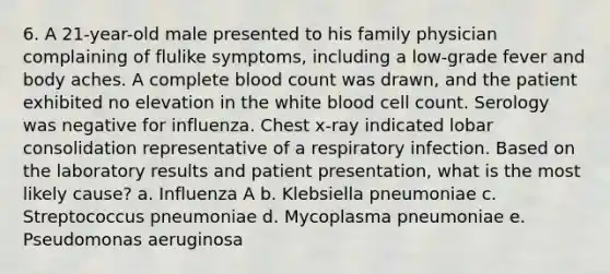 6. A 21-year-old male presented to his family physician complaining of flulike symptoms, including a low-grade fever and body aches. A complete blood count was drawn, and the patient exhibited no elevation in the white blood cell count. Serology was negative for influenza. Chest x-ray indicated lobar consolidation representative of a respiratory infection. Based on the laboratory results and patient presentation, what is the most likely cause? a. Influenza A b. Klebsiella pneumoniae c. Streptococcus pneumoniae d. Mycoplasma pneumoniae e. Pseudomonas aeruginosa