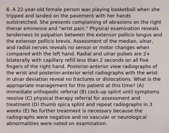 6. A 22-year-old female person was playing basketball when she tripped and landed on the pavement with her hands outstretched. She presents complaining of abrasions on the right thenar eminence and "wrist pain." Physical examination reveals tenderness to palpation between the extensor pollicis longus and the extensor pollicis brevis. Assessment of the median, ulnar, and radial nerves reveals no sensor or motor changes when compared with the left hand. Radial and ulnar pulses are 2+ bilaterally with capillary refill less than 2 seconds on all five fingers of the right hand. Posterior-anterior view radiographs of the wrist and posterior-anterior wrist radiographs with the wrist in ulnar deviation reveal no fractures or dislocations. What is the appropriate management for this patient at this time? (A) immediate orthopedic referral (B) cock-up splint until symptoms resolve (C) physical therapy referral for assessment and treatment (D) thumb spica splint and repeat radiographs in 3 weeks (E) No further treatment is necessary because the radiographs were negative and no vascular or neurological abnormalities were noted on examination.