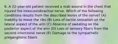 6. A 22-year-old patient received a stab wound in the chest that injured the intercostobrachial nerve. Which of the following conditions results from the described lesion of the nerve? (A) Inability to move the ribs (B) Loss of tactile sensation on the lateral aspect of the arm (C) Absence of sweating on the posterior aspect of the arm (D) Loss of sensory fibers from the second intercostal nerve (E) Damage to the sympathetic preganglionic fibers