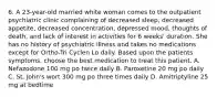 6. A 23-year-old married white woman comes to the outpatient psychiatric clinic complaining of decreased sleep, decreased appetite, decreased concentration, depressed mood, thoughts of death, and lack of interest in activities for 6 weeks' duration. She has no history of psychiatric illness and takes no medications except for Ortho-Tri Cyclen Lo daily. Based upon the patients symptoms, choose the best medication to treat this patient. A. Nefazodone 100 mg po twice daily B. Paroxetine 20 mg po daily C. St. John's wort 300 mg po three times daily D. Amitriptyline 25 mg at bedtime