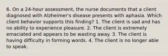 6. On a 24-hour assessment, the nurse documents that a client diagnosed with Alzheimer's disease presents with aphasia. Which client behavior supports this finding? 1. The client is sad and has no ability to experience pleasure. 2. The client is extremely emaciated and appears to be wasting away. 3. The client is having difficulty in forming words. 4. The client is no longer able to speak.