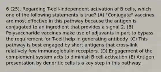 6 (25). Regarding T-cell-independent activation of B cells, which one of the following statements is true? (A) "Conjugate" vaccines are most effective in this pathway because the antigen is conjugated to an ingredient that provides a signal 2. (B) Polysaccharide vaccines make use of adjuvants in part to bypass the requirement for T-cell help in generating antibody. (C) This pathway is best engaged by short antigens that cross-link relatively few immunoglobulin receptors. (D) Engagement of the complement system acts to diminish B cell activation (E) Antigen presentation by dendritic cells is a key step in this pathway.