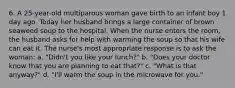 6. A 25-year-old multiparous woman gave birth to an infant boy 1 day ago. Today her husband brings a large container of brown seaweed soup to the hospital. When the nurse enters the room, the husband asks for help with warming the soup so that his wife can eat it. The nurse's most appropriate response is to ask the woman: a. "Didn't you like your lunch?" b. "Does your doctor know that you are planning to eat that?" c. "What is that anyway?" d. "I'll warm the soup in the microwave for you."