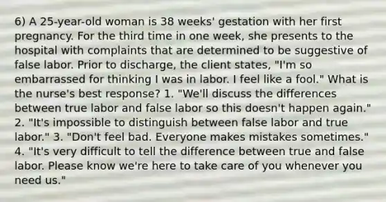 6) A 25-year-old woman is 38 weeks' gestation with her first pregnancy. For the third time in one week, she presents to the hospital with complaints that are determined to be suggestive of false labor. Prior to discharge, the client states, "I'm so embarrassed for thinking I was in labor. I feel like a fool." What is the nurse's best response? 1. "We'll discuss the differences between true labor and false labor so this doesn't happen again." 2. "It's impossible to distinguish between false labor and true labor." 3. "Don't feel bad. Everyone makes mistakes sometimes." 4. "It's very difficult to tell the difference between true and false labor. Please know we're here to take care of you whenever you need us."