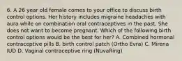 6. A 26 year old female comes to your office to discuss birth control options. Her history includes migraine headaches with aura while on combination oral contraceptives in the past. She does not want to become pregnant. Which of the following birth control options would be the best for her? A. Combined hormonal contraceptive pills B. birth control patch (Ortho Evra) C. Mirena IUD D. Vaginal contraceptive ring (NuvaRing)