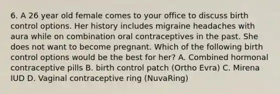 6. A 26 year old female comes to your office to discuss birth control options. Her history includes migraine headaches with aura while on combination oral contraceptives in the past. She does not want to become pregnant. Which of the following birth control options would be the best for her? A. Combined hormonal contraceptive pills B. birth control patch (Ortho Evra) C. Mirena IUD D. Vaginal contraceptive ring (NuvaRing)