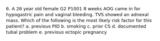 6. A 26 year old female G2 P1001 8 weeks AOG came in for hypogastric pain and vaginal bleeding. TVS showed an adnexal mass. Which of the following is the most likely risk factor for this patient? a. previous PID b. smoking c. prior CS d. documented tubal problem e. previous ectopic pregnancy