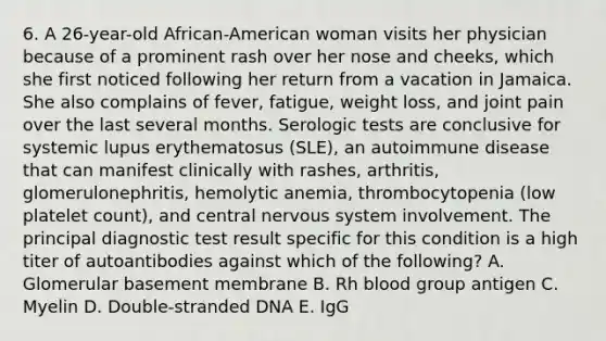 6. A 26-year-old African-American woman visits her physician because of a prominent rash over her nose and cheeks, which she first noticed following her return from a vacation in Jamaica. She also complains of fever, fatigue, weight loss, and joint pain over the last several months. Serologic tests are conclusive for systemic lupus erythematosus (SLE), an autoimmune disease that can manifest clinically with rashes, arthritis, glomerulonephritis, hemolytic anemia, thrombocytopenia (low platelet count), and central nervous system involvement. The principal diagnostic test result specific for this condition is a high titer of autoantibodies against which of the following? A. Glomerular basement membrane B. Rh blood group antigen C. Myelin D. Double-stranded DNA E. IgG