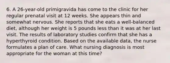 6. A 26-year-old primigravida has come to the clinic for her regular prenatal visit at 12 weeks. She appears thin and somewhat nervous. She reports that she eats a well-balanced diet, although her weight is 5 pounds less than it was at her last visit. The results of laboratory studies confirm that she has a hyperthyroid condition. Based on the available data, the nurse formulates a plan of care. What nursing diagnosis is most appropriate for the woman at this time?