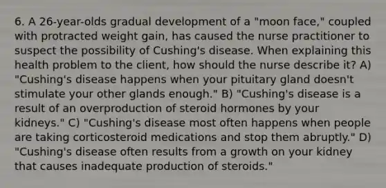 6. A 26-year-olds gradual development of a "moon face," coupled with protracted weight gain, has caused the nurse practitioner to suspect the possibility of Cushing's disease. When explaining this health problem to the client, how should the nurse describe it? A) "Cushing's disease happens when your pituitary gland doesn't stimulate your other glands enough." B) "Cushing's disease is a result of an overproduction of steroid hormones by your kidneys." C) "Cushing's disease most often happens when people are taking corticosteroid medications and stop them abruptly." D) "Cushing's disease often results from a growth on your kidney that causes inadequate production of steroids."